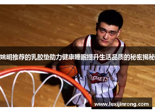 姚明推荐的乳胶垫助力健康睡眠提升生活品质的秘密揭秘