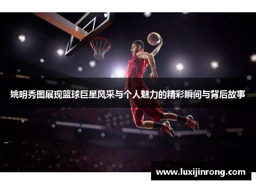 姚明秀图展现篮球巨星风采与个人魅力的精彩瞬间与背后故事