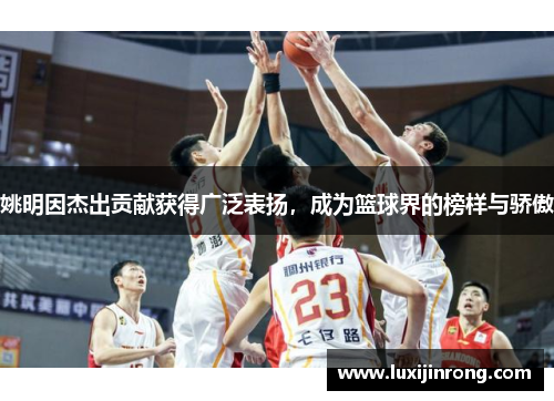 姚明因杰出贡献获得广泛表扬，成为篮球界的榜样与骄傲