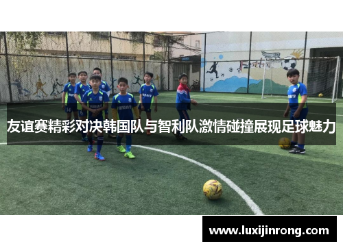 友谊赛精彩对决韩国队与智利队激情碰撞展现足球魅力