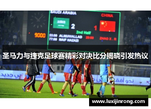 圣马力与捷克足球赛精彩对决比分揭晓引发热议