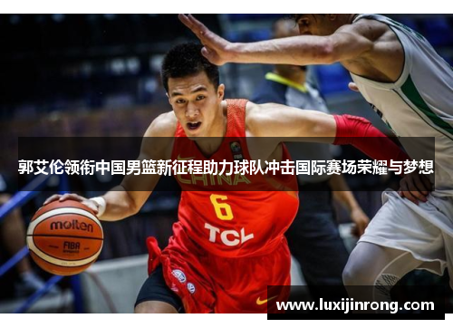 郭艾伦领衔中国男篮新征程助力球队冲击国际赛场荣耀与梦想